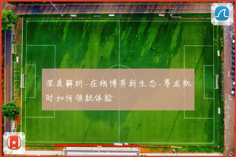 深度解析_在线博弈新生态_尊龙凯时如何领航体验