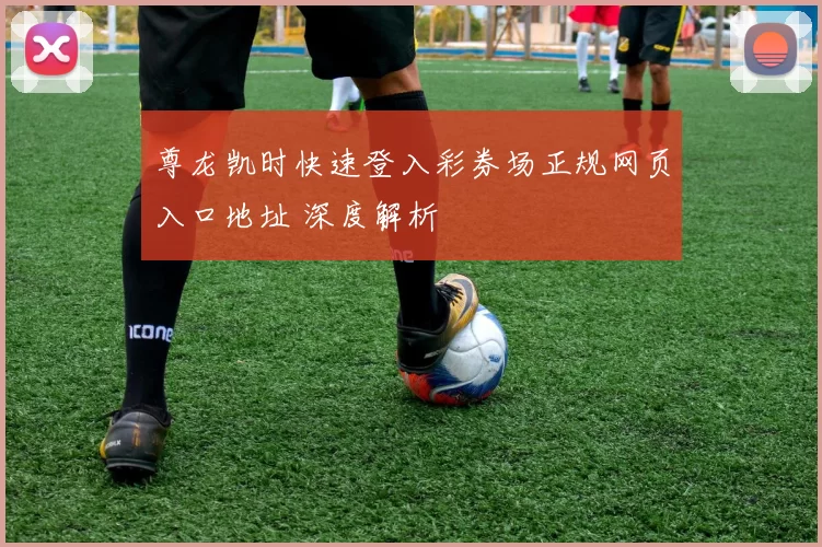 尊龙凯时快速登入彩券场正规网页入口地址 深度解析