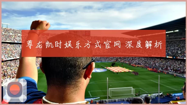 尊龙凯时娱乐方式官网 深度解析