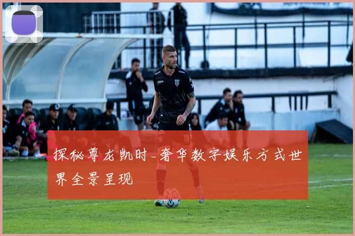 探秘尊龙凯时_奢华数字娱乐方式世界全景呈现