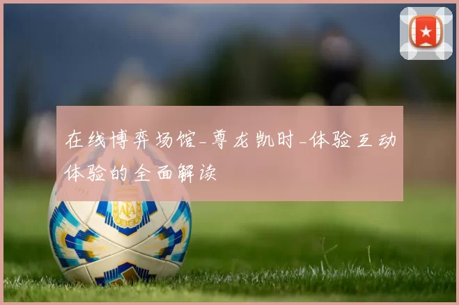 在线博弈场馆_尊龙凯时_体验互动体验的全面解读