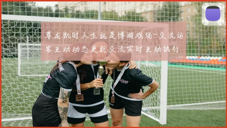 尊龙凯时人生就是博游戏场-交流访客互动动态更新交流实时互动执行使用流程用户互动操作体验赢钱的激情