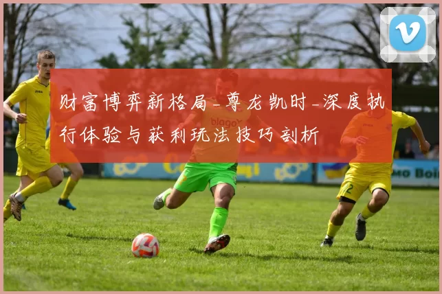 财富博弈新格局_尊龙凯时_深度执行体验与获利玩法技巧剖析