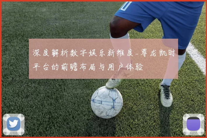 深度解析数字娱乐新维度_尊龙凯时平台的前瞻布局与用户体验