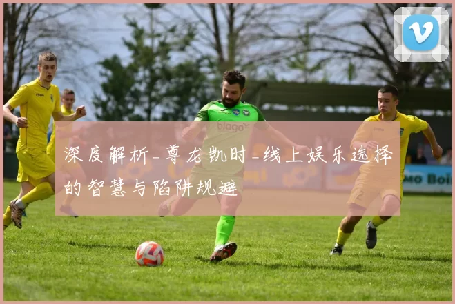 深度解析_尊龙凯时_线上娱乐选择的智慧与陷阱规避