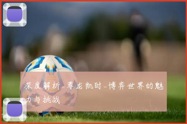 深度解析_尊龙凯时_博弈世界的魅力与挑战